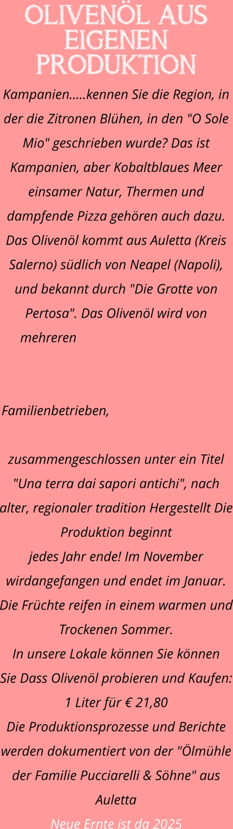 OLIVENÖL AUS EIGENEN PRODUKTION Kampanien.....kennen Sie die Region, in der die Zitronen Blühen, in den "O Sole Mio" geschrieben wurde? Das ist Kampanien, aber Kobaltblaues Meer einsamer Natur, Thermen und dampfende Pizza gehören auch dazu. Das Olivenöl kommt aus Auletta (Kreis Salerno) südlich von Neapel (Napoli), und bekannt durch "Die Grotte von Pertosa". Das Olivenöl wird von mehreren Familienbetrieben, zusammengeschlossen unter ein Titel "Una terra dai sapori antichi", nach alter, regionaler tradition Hergestellt Die Produktion beginnt  jedes Jahr ende! Im November wirdangefangen und endet im Januar. Die Früchte reifen in einem warmen und Trockenen Sommer. In unsere Lokale können Sie können  Sie Dass Olivenöl probieren und Kaufen: 1 Liter für € 21,80 Die Produktionsprozesse und Berichte werden dokumentiert von der "Ölmühle der Familie Pucciarelli & Söhne" aus Auletta Neue Ernte ist da 2025